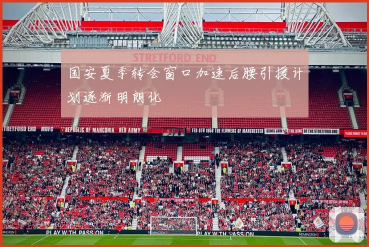 国安夏季转会窗口加速后腰引援计划逐渐明朗化