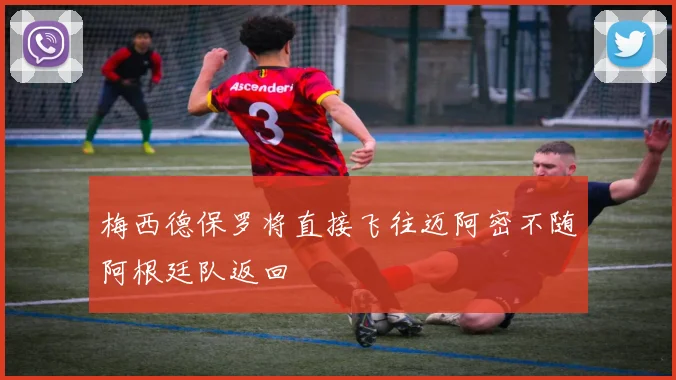 梅西德保罗将直接飞往迈阿密不随阿根廷队返回