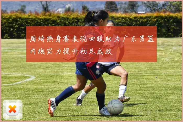 周琦热身赛表现回暖助力广东男篮内线实力提升初见成效