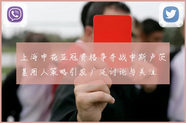 上海申花亚冠资格争夺战中斯卢茨基用人策略引发广泛讨论与关注